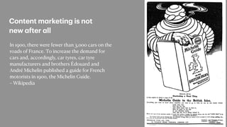 In 1900, there were fewer than 3,000 cars on the
roads of France. To increase the demand for
cars and, accordingly, car tyres, car tyre
manufacturers and brothers Édouard and
André Michelin published a guide for French
motorists in 1900, the Michelin Guide.


~ Wikipedia
Content m
a
rketing is not
new
a
fter
a
ll
 