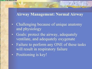 Airway Management: Normal Airway Challenging because of unique anatomy and physiology Goals: protect the airway, adequately ventilate, and adequately oxygenate Failure to perform any ONE of these tasks will result in respiratory failure Positioning is key! 