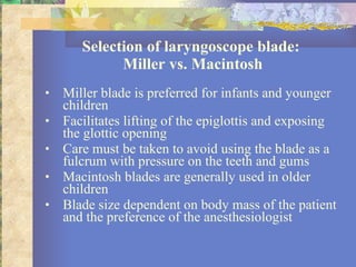 Selection of laryngoscope blade:  Miller vs. Macintosh Miller blade is preferred for infants and younger children  Facilitates lifting of the epiglottis and exposing the glottic opening Care must be taken to avoid using the blade as a fulcrum with pressure on the teeth and gums  Macintosh blades are generally used in older children Blade size dependent on body mass of the patient and the preference of the anesthesiologist 