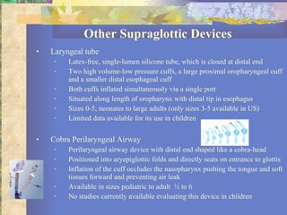 Other Supraglottic Devices Laryngeal tube Latex-free, single-lumen silicone tube, which is closed at distal end Two high volume-low pressure cuffs, a large proximal oropharyngeal cuff and a smaller distal esophageal cuff Both cuffs inflated simultaneously via a single port Situated along length of oropharynx with distal tip in esophagus Sizes 0-5, neonates to large adults (only sizes 3-5 available in US) Limited data available for its use in children Cobra Perilaryngeal Airway Perilaryngeal airway device with distal end shaped like a cobra-head Positioned into aryepiglottic folds and directly seats on entrance to glottis Inflation of the cuff occludes the nasopharynx pushing the tongue and soft tissues forward and preventing air leak Available in sizes pediatric to adult  ½ to 6 No studies currently available evaluating this device in children 
