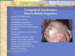 Congenital Syndromes Pierre Robin Sequence Occurs in 1/8500 births Autosomal recessive Mandibular hypoplasia, micrognathia, cleft palate, retraction of inferior dental arch, glossptosis Severe respiratory and feeding difficulties Associated with OSA, otitis media, hearing loss, speech defect, ocular anomalies, cardiac defects, musculoskeletal (syndactyly, club feet), CNS delay, GU defects) Tewfik, T. “Pierre Robin Syndrome” emedicine.com http://www.emedicine.com/ent/topic150.htm 