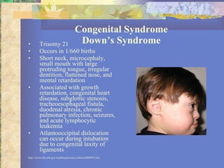 Congenital Syndrome Down’s Syndrome Trisomy 21 Occurs in 1/660 births Short neck, microcephaly, small mouth with large protruding tongue, irregular dentition, flattened nose, and mental retardation Associated with growth retardation, congenital heart disease, subglottic stenosis, tracheoesophageal fistula, duodenal atresia, chronic pulmonary infection, seizures, and acute lymphocytic leukemia Atlantooccipital dislocation can occur during intubation due to congenital laxity of ligaments http://www.nlm.nih.gov/medlineplus/ency/article/0000997.htm 