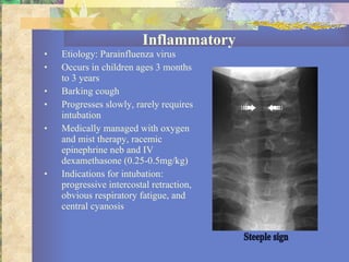 Inflammatory Etiology: Parainfluenza virus Occurs in children ages 3 months to 3 years Barking cough Progresses slowly, rarely requires intubation Medically managed with oxygen and mist therapy, racemic epinephrine neb and IV dexamethasone (0.25-0.5mg/kg) Indications for intubation: progressive intercostal retraction, obvious respiratory fatigue, and central cyanosis Steeple sign 