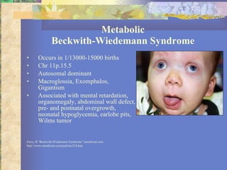 Metabolic Beckwith-Wiedemann Syndrome Occurs in 1/13000-15000 births Chr 11p.15.5 Autosomal dominant Macroglossia, Exomphalos, Gigantism Associated with mental retardation, organomegaly, abdominal wall defect, pre- and postnatal overgrowth, neonatal hypoglycemia, earlobe pits, Wilms tumor Ferry, R “Beckwith-Wiedemann Syndrome” emedicine.com http://www.emedicine.com/ped/toic218.htm 