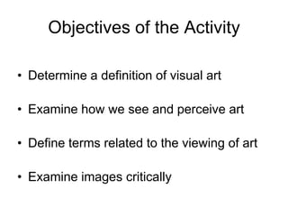 Objectives of the ActivityDetermine a definition of visual artExamine how we see and perceive artDefine terms related to the viewing of artExamine images critically