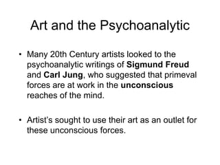 Art and the PsychoanalyticMany 20th Century artists looked to the psychoanalytic writings of Sigmund Freud and Carl Jung, who suggested that primeval forces are at work in the unconscious reaches of the mind. Artist’s sought to use their art as an outlet for these unconscious forces. 