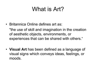 What is Art?Britannica Online defines art as:	"the use of skill and imagination in the creation of aesthetic objects, environments, or experiences that can be shared with others.“Visual Art has been defined as a language of visual signs which conveys ideas, feelings, or moods.