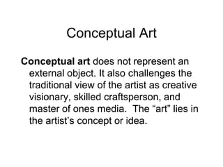 Conceptual ArtConceptual art does not represent an external object. It also challenges the traditional view of the artist as creative visionary, skilled craftsperson, and master of ones media.  The “art” lies in the artist’s concept or idea.