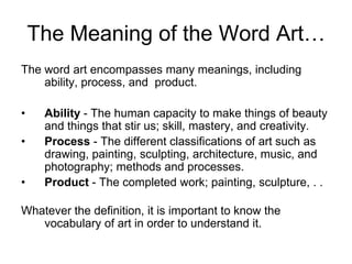 The Meaning of the Word Art…The word art encompasses many meanings, including ability, process, and  product.Ability - The human capacity to make things of beauty and things that stir us; skill, mastery, and creativity.Process - The different classifications of art such as drawing, painting, sculpting, architecture, music, and photography; methods and processes.Product - The completed work; painting, sculpture, . . Whatever the definition, it is important to know the vocabulary of art in order to understand it. 