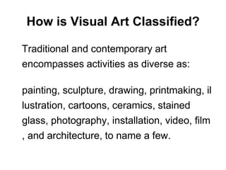 How is Visual Art Classified?   Traditional and contemporary art encompasses activities as diverse as:	painting, sculpture, drawing, printmaking, illustration, cartoons, ceramics, stained glass, photography, installation, video, film, and architecture, to name a few.