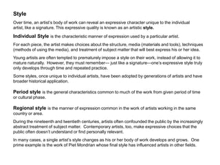 StyleOver time, an artist’s body of work can reveal an expressive character unique to the individual artist, like a signature. This expressive quality is known as an artistic style.  Individual Style is the characteristic manner of expression used by a particular artist.For each piece, the artist makes choices about the structure, media (materials and tools), techniques (methods of using the media), and treatment of subject matter that will best express his or her idea. Young artists are often tempted to prematurely impose a style on their work, instead of allowing it to mature naturally.  However, they must remember— just like a signature—one’s expressive style truly only develops through time and repeated practice. Some styles, once unique to individual artists, have been adopted by generations of artists and have broader historical application. Period style is the general characteristics common to much of the work from given period of time or cultural phase.Regional style is the manner of expression common in the work of artists working in the same country or area.  During the nineteenth and twentieth centuries, artists often confounded the public by the increasingly abstract treatment of subject matter.  Contemporary artists, too, make expressive choices that the public often doesn’t understand or find personally relevant. In many cases, a single artist’s style changes as his or her body of work develops and grows.  One prime example is the work of Piet Mondrian whose final style has influenced artists in other fields.