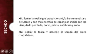 1
3
SECADO
XIII. Tomar la toalla que proporciona él/la instrumentista o
circulante y con movimientos de esponjear, iniciar con las
uñas, dedo por dedo, dorso, palma, antebrazo y codo.
XIV. Doblar la toalla y procede al secado del brazo
contralateral.
 