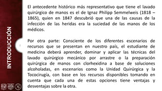 2
INTRODUCCIÓN
El antecedente histórico más representativo que tiene el lavado
quirúrgico de manos es el de Ignaz Philipp Semmelweis (1818 –
1865), quien en 1847 descubrió que una de las causas de la
infección de las heridas era la suciedad de las manos de los
médicos.
Por otra parte: Consciente de los diferentes escenarios de
recursos que se presentan en nuestro país, el estudiante de
medicina deberá aprender, dominar y aplicar las técnicas del
lavado quirúrgico mecánico por arrastre o la preparación
quirúrgica de manos con clorhexidina a base de soluciones
alcoholadas, en escenarios como la Unidad Quirúrgica y la
Tococirugía, con base en los recursos disponibles tomando en
cuenta que cada una de estas opciones tiene ventajas y
desventajas sobre la otra.
 