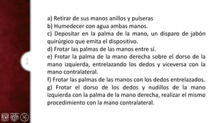 3
8
a) Retirar de sus manos anillos y pulseras
b) Humedecer con agua ambas manos.
c) Depositar en la palma de la mano, un disparo de jabón
quirúrgico que emita el dispositivo.
d) Frotar las palmas de las manos entre sí.
e) Frotar la palma de la mano derecha sobre el dorso de la
mano izquierda, entrelazando los dedos y viceversa con la
mano contralateral.
f) Frotar las palmas de las manos con los dedos entrelazados.
g) Frotar el dorso de los dedos y nudillos de la mano
izquierda con la palma de la mano derecha, realizar el mismo
procedimiento con la mano contralateral.
 