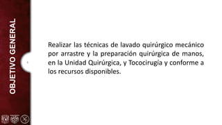 4
OBJETIVO
GENERAL
Realizar las técnicas de lavado quirúrgico mecánico
por arrastre y la preparación quirúrgica de manos,
en la Unidad Quirúrgica, y Tococirugía y conforme a
los recursos disponibles.
 