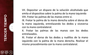 4
3
TERCER
TIEMPO
VII. Depositar un disparo de la solución alcoholada que
emita el dispositivo sobre la palma de la mano izquierda
VIII. Frotar las palmas de las manos entre sí.
IX. Frotar la palma de la mano derecha sobre el dorso de
la mano izquierda, entrelazando los dedos y viceversa
con la mano contralateral.
X. Frotar las palmas de las manos con los dedos
entrelazados.
XI. Frotar el dorso de los dedos y nudillos de la mano
izquierda con la palma de la mano derecha. Realizar el
mismo procedimiento con la mano contralateral.
 