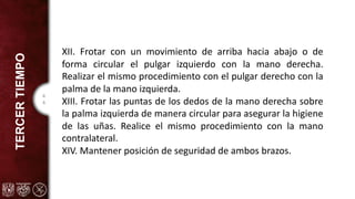 4
4
TERCER
TIEMPO
XII. Frotar con un movimiento de arriba hacia abajo o de
forma circular el pulgar izquierdo con la mano derecha.
Realizar el mismo procedimiento con el pulgar derecho con la
palma de la mano izquierda.
XIII. Frotar las puntas de los dedos de la mano derecha sobre
la palma izquierda de manera circular para asegurar la higiene
de las uñas. Realice el mismo procedimiento con la mano
contralateral.
XIV. Mantener posición de seguridad de ambos brazos.
 