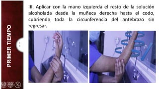 4
8
PRIMER
TIEMPO III. Aplicar con la mano izquierda el resto de la solución
alcoholada desde la muñeca derecha hasta el codo,
cubriendo toda la circunferencia del antebrazo sin
regresar.
 