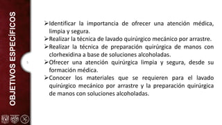 5
OBJETIVOS
ESPECÍFICOS
ØIdentificar la importancia de ofrecer una atención médica,
limpia y segura.
ØRealizar la técnica de lavado quirúrgico mecánico por arrastre.
ØRealizar la técnica de preparación quirúrgica de manos con
clorhexidina a base de soluciones alcoholadas.
ØOfrecer una atención quirúrgica limpia y segura, desde su
formación médica.
ØConocer los materiales que se requieren para el lavado
quirúrgico mecánico por arrastre y la preparación quirúrgica
de manos con soluciones alcoholadas.
 