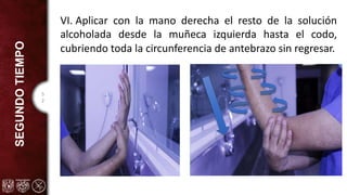 5
2
SEGUNDO
TIEMPO VI. Aplicar con la mano derecha el resto de la solución
alcoholada desde la muñeca izquierda hasta el codo,
cubriendo toda la circunferencia de antebrazo sin regresar.
 