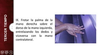 5
6
TERCER
TIEMPO
IX. Frotar la palma de la
mano derecha sobre el
dorso de la mano izquierda,
entrelazando los dedos y
viceversa con la mano
contralateral.
 