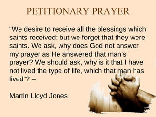 “ We desire to receive all the blessings which saints received; but we forget that they were saints. We ask, why does God not answer my prayer as He answered that man’s prayer? We should ask, why is it that I have not lived the type of life, which that man has lived”? –  Martin Lloyd Jones PETITIONARY PRAYER 