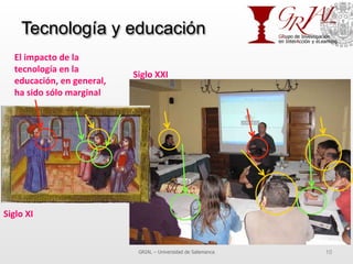 Tecnología y educación
GRIAL – Universidad de Salamanca 10
El	
  impacto	
  de	
  la	
  
tecnología	
  en	
  la	
  
educación,	
  en	
  general,	
  
ha	
  sido	
  sólo	
  marginal	
  
Siglo	
  XI	
  
Siglo	
  XXI	
  
 