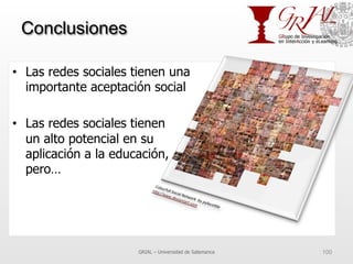 Conclusiones
•  Las redes sociales tienen una
importante aceptación social
•  Las redes sociales tienen
un alto potencial en su
aplicación a la educación,
pero…
GRIAL – Universidad de Salamanca 100
 