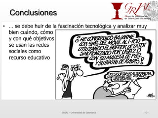 Conclusiones
•  … se debe huir de la fascinación tecnológica y analizar muy
bien cuándo, cómo
y con qué objetivos
se usan las redes
sociales como
recurso educativo
GRIAL – Universidad de Salamanca 101
 