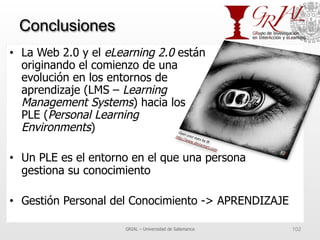 Conclusiones
•  La Web 2.0 y el eLearning 2.0 están
originando el comienzo de una
evolución en los entornos de
aprendizaje (LMS – Learning
Management Systems) hacia los
PLE (Personal Learning
Environments)
•  Un PLE es el entorno en el que una persona
gestiona su conocimiento
•  Gestión Personal del Conocimiento -> APRENDIZAJE
GRIAL – Universidad de Salamanca 102
 