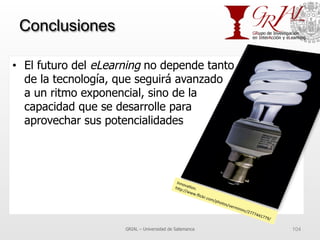 Conclusiones
•  El futuro del eLearning no depende tanto
de la tecnología, que seguirá avanzado
a un ritmo exponencial, sino de la
capacidad que se desarrolle para
aprovechar sus potencialidades
GRIAL – Universidad de Salamanca 104
Innova7on.	
  	
  h^p://www.ﬂickr.com/photos/vermininc/2777441779/	
  
 