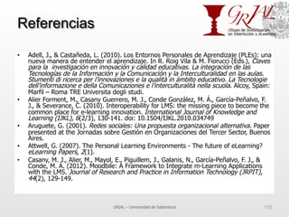 Referencias
•  Adell, J., & Castañeda, L. (2010). Los Entornos Personales de Aprendizaje (PLEs): una
nueva manera de entender el aprendizaje. In R. Roig Vila & M. Fiorucci (Eds.), Claves
para la investigación en innovación y calidad educativas. La integración de las
Tecnologías de la Información y la Comunicación y la Interculturalidad en las aulas.
Stumenti di ricerca per l’innovaziones e la qualità in ámbito educativo. La Tecnologie
dell’informazione e della Comunicaziones e l’interculturalità nella scuola. Alcoy, Spain:
Marfil – Roma TRE Universita degli studi.
•  Alier Forment, M., Casany Guerrero, M. J., Conde González, M. Á., García-Peñalvo, F.
J., & Severance, C. (2010). Interoperability for LMS: the missing piece to become the
common place for e-learning innovation. International Journal of Knowledge and
Learning (IJKL), 6(2/3), 130-141. doi: 10.1504/IJKL.2010.034749
•  Aruguete, G. (2001). Redes sociales: Una propuesta organizacional alternativa. Paper
presented at the Jornadas sobre Gestión en Organizaciones del Tercer Sector, Buenos
Aires.
•  Attwell, G. (2007). The Personal Learning Environments - The future of eLearning?
eLearning Papers, 2(1).
•  Casany, M. J., Alier, M., Mayol, E., Piguillem, J., Galanis, N., García-Peñalvo, F. J., &
Conde, M. Á. (2012). Moodbile: A Framework to Integrate m-Learning Applications
with the LMS. Journal of Research and Practice in Information Technology (JRPIT),
44(2), 129-149.
GRIAL – Universidad de Salamanca 110
 