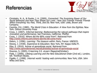 Referencias
•  Christakis, N. A., & Fowler, J. H. (2009). Connected: The Surprising Power of Our
Social Networks and How They Shape Our Lives - How Your Friends' Friends' Friends
Affect Everything You Feel, Think, and Do. New York, USA: Little, Brown and
Company.
•  Coombs, P.H. (1985). The World Crisis in Education: A View from the Eighties. New
York: Oxford University Press
•  Cross, J. (2007). Informal learning: Rediscovering the natural pathways that inspire
innovation and performance. San Francisco, California: Pfeiffer.
•  Cross, J. (2010). Where did the 80% come from? Retrieved from
http://www.informl.com/where-did-the-80-come-from/
•  Delors, J. (1996). Learning: The treasure within. Paris, France: UNESCO.
•  Dewey, J. (1938). Experience & Education. New York, NY: Kappa Delta Pi.
•  Díaz, E. (2010). Activar el aprendizaje social. Retrieved from
http://www.aprenderenred.net/eduardodiaz/activar-el-aprendizaje-social
•  Downes, S. (2005). E-learning 2.0. eLearn Magazine(October).
•  Field, J. (2006). Lifelong Learning and the New Educational Order (2nd ed.). London,
UK: Trentham Books.
•  Figallo, C. (1998). Internet world: hosting web communities. New York, USA: John
Wiley and Sons.
GRIAL – Universidad de Salamanca 111
 