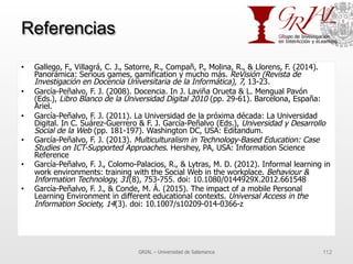 Referencias
•  Gallego, F., Villagrá, C. J., Satorre, R., Compañ, P., Molina, R., & Llorens, F. (2014).
Panorámica: Serious games, gamification y mucho más. ReVisión (Revista de
Investigación en Docencia Universitaria de la Informática), 7, 13-23.
•  García-Peñalvo, F. J. (2008). Docencia. In J. Laviña Orueta & L. Mengual Pavón
(Eds.), Libro Blanco de la Universidad Digital 2010 (pp. 29-61). Barcelona, España:
Ariel.
•  García-Peñalvo, F. J. (2011). La Universidad de la próxima década: La Universidad
Digital. In C. Suárez-Guerrero & F. J. García-Peñalvo (Eds.), Universidad y Desarrollo
Social de la Web (pp. 181-197). Washington DC, USA: Editandum.
•  García-Peñalvo, F. J. (2013). Multiculturalism in Technology-Based Education: Case
Studies on ICT-Supported Approaches. Hershey, PA, USA: Information Science
Reference
•  García-Peñalvo, F. J., Colomo-Palacios, R., & Lytras, M. D. (2012). Informal learning in
work environments: training with the Social Web in the workplace. Behaviour &
Information Technology, 31(8), 753-755. doi: 10.1080/0144929X.2012.661548
•  García-Peñalvo, F. J., & Conde, M. Á. (2015). The impact of a mobile Personal
Learning Environment in different educational contexts. Universal Access in the
Information Society, 14(3). doi: 10.1007/s10209-014-0366-z
GRIAL – Universidad de Salamanca 112
 