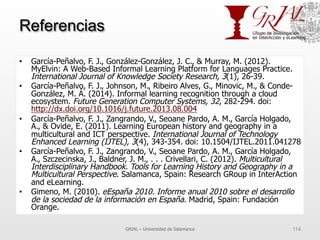 Referencias
•  García-Peñalvo, F. J., González-González, J. C., & Murray, M. (2012).
MyElvin: A Web-Based Informal Learning Platform for Languages Practice.
International Journal of Knowledge Society Research, 3(1), 26-39.
•  García-Peñalvo, F. J., Johnson, M., Ribeiro Alves, G., Minovic, M., & Conde-
González, M. Á. (2014). Informal learning recognition through a cloud
ecosystem. Future Generation Computer Systems, 32, 282-294. doi:
http://dx.doi.org/10.1016/j.future.2013.08.004
•  García-Peñalvo, F. J., Zangrando, V., Seoane Pardo, A. M., García Holgado,
A., & Ovide, E. (2011). Learning European history and geography in a
multicultural and ICT perspective. International Journal of Technology
Enhanced Learning (IJTEL), 3(4), 343-354. doi: 10.1504/IJTEL.2011.041278
•  García-Peñalvo, F. J., Zangrando, V., Seoane Pardo, A. M., García Holgado,
A., Szczecinska, J., Baldner, J. M., . . . Crivellari, C. (2012). Multicultural
Interdisciplinary Handbook. Tools for Learning History and Geography in a
Multicultural Perspective. Salamanca, Spain: Research GRoup in InterAction
and eLearning.
•  Gimeno, M. (2010). eEspaña 2010. Informe anual 2010 sobre el desarrollo
de la sociedad de la información en España. Madrid, Spain: Fundación
Orange.
GRIAL – Universidad de Salamanca 114
 