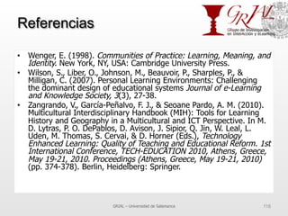 Referencias
•  Wenger, E. (1998). Communities of Practice: Learning, Meaning, and
Identity. New York, NY, USA: Cambridge University Press.
•  Wilson, S., Liber, O., Johnson, M., Beauvoir, P., Sharples, P., &
Milligan, C. (2007). Personal Learning Environments: Challenging
the dominant design of educational systems Journal of e-Learning
and Knowledge Society, 3(3), 27-38.
•  Zangrando, V., García-Peñalvo, F. J., & Seoane Pardo, A. M. (2010).
Multicultural Interdisciplinary Handbook (MIH): Tools for Learning
History and Geography in a Multicultural and ICT Perspective. In M.
D. Lytras, P. O. DePablos, D. Avison, J. Sipior, Q. Jin, W. Leal, L.
Uden, M. Thomas, S. Cervai, & D. Horner (Eds.), Technology
Enhanced Learning: Quality of Teaching and Educational Reform. 1st
International Conference, TECH-EDUCATION 2010, Athens, Greece,
May 19-21, 2010. Proceedings (Athens, Greece, May 19-21, 2010)
(pp. 374-378). Berlin, Heidelberg: Springer.
GRIAL – Universidad de Salamanca 116
 