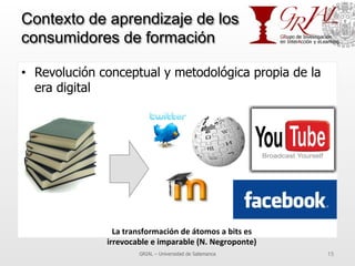 Contexto de aprendizaje de los
consumidores de formación
•  Revolución conceptual y metodológica propia de la
era digital
GRIAL – Universidad de Salamanca 15
La	
  transformación	
  de	
  átomos	
  a	
  bits	
  es	
  	
  
irrevocable	
  e	
  imparable	
  (N.	
  Negroponte)	
  
 