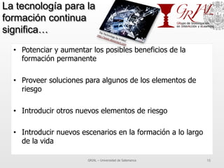 La tecnología para la
formación continua
significa…
•  Potenciar y aumentar los posibles beneficios de la
formación permanente
•  Proveer soluciones para algunos de los elementos de
riesgo
•  Introducir otros nuevos elementos de riesgo
•  Introducir nuevos escenarios en la formación a lo largo
de la vida
GRIAL – Universidad de Salamanca 16
 