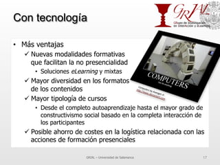 Con tecnología
•  Más ventajas
ü Nuevas modalidades formativas
que facilitan la no presencialidad
•  Soluciones eLearning y mixtas
ü Mayor diversidad en los formatos
de los contenidos
ü Mayor tipología de cursos
•  Desde el completo autoaprendizaje hasta el mayor grado de
constructivismo social basado en la completa interacción de
los participantes
ü Posible ahorro de costes en la logística relacionada con las
acciones de formación presenciales
GRIAL – Universidad de Salamanca 17
 