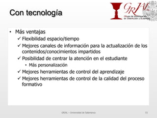 Con tecnología
•  Más ventajas
ü Flexibilidad espacio/tiempo
ü Mejores canales de información para la actualización de los
contenidos/conocimientos impartidos
ü Posibilidad de centrar la atención en el estudiante
•  Más personalización
ü Mejores herramientas de control del aprendizaje
ü Mejores herramientas de control de la calidad del proceso
formativo
GRIAL – Universidad de Salamanca 18
 