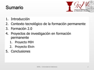 Sumario
1.  Introducción
2.  Contexto tecnológico de la formación permanente
3.  Formación 2.0
4.  Proyectos de investigación en formación
permanente
1.  Proyecto MIH
2.  Proyecto Elvin
5.  Conclusiones
GRIAL – Universidad de Salamanca 2
 