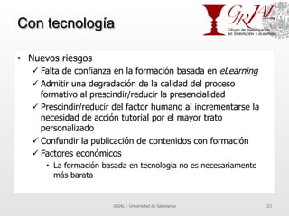 Con tecnología
•  Nuevos riesgos
ü Falta de confianza en la formación basada en eLearning
ü Admitir una degradación de la calidad del proceso
formativo al prescindir/reducir la presencialidad
ü Prescindir/reducir del factor humano al incrementarse la
necesidad de acción tutorial por el mayor trato
personalizado
ü Confundir la publicación de contenidos con formación
ü Factores económicos
•  La formación basada en tecnología no es necesariamente
más barata
GRIAL – Universidad de Salamanca 20
 