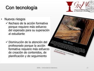 Con tecnología
•  Nuevos riesgos
ü Rechazo de la acción formativa
porque requiere más esfuerzo
del esperado para su superación
al estudiante
ü Disminución de la atención del
profesorado porque la acción
formativa requiere más esfuerzo
de creación de contenidos, de
planificación y de seguimiento
GRIAL – Universidad de Salamanca 21
 