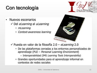 Con tecnología
•  Nuevos escenarios
ü Del eLearning al uLearning
•  mLearning
•  Context-awareness learning
ü Puesta en valor de la filosofía 2.0 – eLearning 2.0
•  De las plataformas cerradas a los entornos personalizados de
aprendizaje (PLE – Personal Learning Environment)
–  Interoperabilidad (IMS Learning Tools Interoperability)
•  Grandes oportunidades para el aprendizaje informal en
contextos de redes sociales
GRIAL – Universidad de Salamanca 22
 