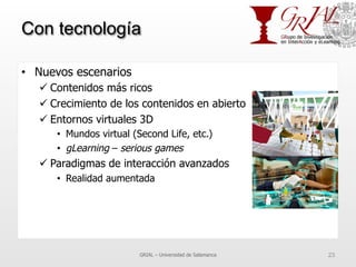 Con tecnología
•  Nuevos escenarios
ü Contenidos más ricos
ü Crecimiento de los contenidos en abierto
ü Entornos virtuales 3D
•  Mundos virtual (Second Life, etc.)
•  gLearning – serious games
ü Paradigmas de interacción avanzados
•  Realidad aumentada
GRIAL – Universidad de Salamanca 23
 