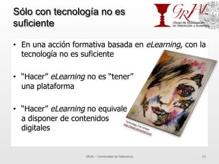 Sólo con tecnología no es
suficiente
•  En una acción formativa basada en eLearning, con la
tecnología no es suficiente
•  “Hacer” eLearning no es “tener”
una plataforma
•  “Hacer” eLearning no equivale
a disponer de contenidos
digitales
GRIAL – Universidad de Salamanca 24
 