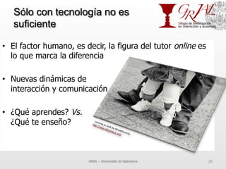 Sólo con tecnología no es
suficiente
•  El factor humano, es decir, la figura del tutor online es
lo que marca la diferencia
•  Nuevas dinámicas de
interacción y comunicación
•  ¿Qué aprendes? Vs.
¿Qué te enseño?
GRIAL – Universidad de Salamanca 25
 