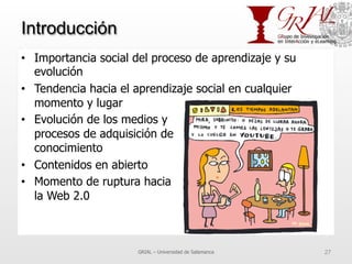 Introducción
•  Importancia social del proceso de aprendizaje y su
evolución
•  Tendencia hacia el aprendizaje social en cualquier
momento y lugar
•  Evolución de los medios y
procesos de adquisición de
conocimiento
•  Contenidos en abierto
•  Momento de ruptura hacia
la Web 2.0
GRIAL – Universidad de Salamanca 27
 