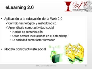 eLearning 2.0
•  Aplicación a la educación de la Web 2.0
ü Cambio tecnológico y metodológico
ü Aprendizaje como actividad social
•  Medios de comunicación
•  Otros actores involucrados en el aprendizaje
•  La sociedad como factor formador
•  Modelo constructivista social
GRIAL – Universidad de Salamanca 29
 