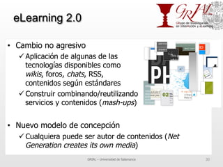 eLearning 2.0
•  Cambio no agresivo
ü Aplicación de algunas de las
tecnologías disponibles como
wikis, foros, chats, RSS,
contenidos según estándares
ü Construir combinando/reutilizando
servicios y contenidos (mash-ups)
•  Nuevo modelo de concepción
ü Cualquiera puede ser autor de contenidos (Net
Generation creates its own media)
GRIAL – Universidad de Salamanca 30
 